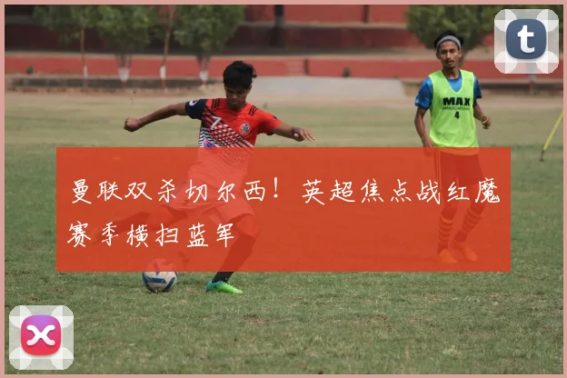 曼联双杀切尔西！英超焦点战红魔赛季横扫蓝军