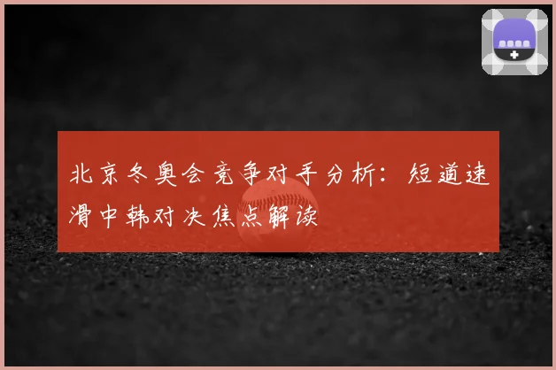 北京冬奥会竞争对手分析：短道速滑中韩对决焦点解读