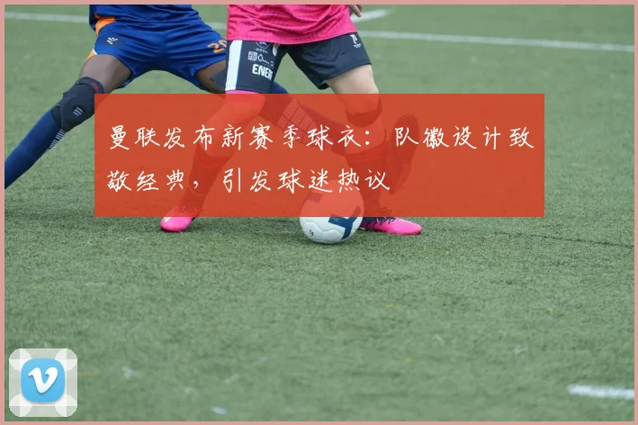 曼联发布新赛季球衣：队徽设计致敬经典，引发球迷热议