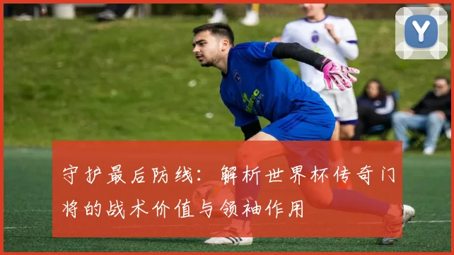 守护最后防线：解析世界杯传奇门将的战术价值与领袖作用