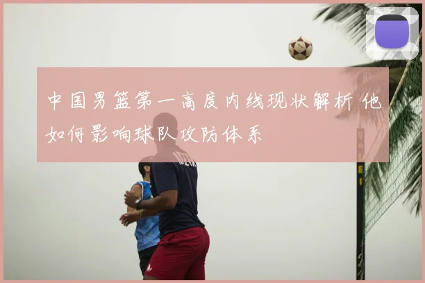 中国男篮第一高度内线现状解析 他如何影响球队攻防体系