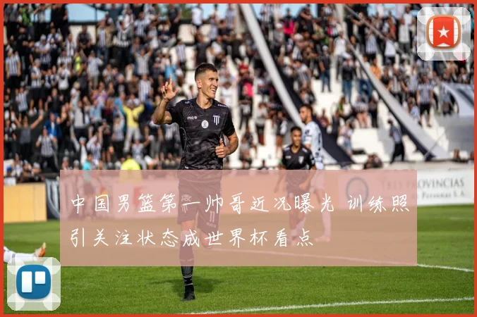 中国男篮第一帅哥近况曝光 训练照引关注状态成世界杯看点