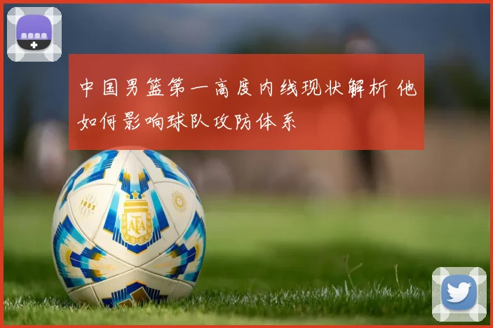 中国男篮第一高度内线现状解析 他如何影响球队攻防体系